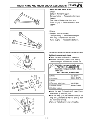 Page 1684 - 53
CHASFRONT ARMS AND FRONT SHOCK ABSORBERS
CHECKING THE BALL JOINT
1.Check:
Ball joint (front arm-upper)
Damage/pitting →
 Replace the front arm 
(upper).
Free play →
 Replace the front arm.
Turns roughly →
 Replace the front arm 
(upper).
2.Check: 
Ball joint (front arm-lower)
Damage/pitting →
 Replace the ball joint.
Free play →
 Replace the ball joint.
Turns roughly →
 Replace the ball joint.
***********************************************
Ball joint replacement steps:
Clean the outside of the...