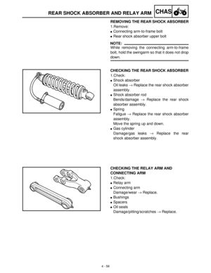 Page 1734 - 58
CHASREAR SHOCK ABSORBER AND RELAY ARM
REMOVING THE REAR SHOCK ABSORBER
1.Remove:
Connecting arm-to-frame bolt
Rear shock absorber upper bolt
NOTE:
While removing the connecting arm-to-frame
bolt, hold the swingarm so that it does not drop
down.
CHECKING THE REAR SHOCK ABSORBER
1.Check:
Shock absorber
Oil leaks →
 Replace the rear shock absorber
assembly.
Shock absorber rod
Bends/damage →
 Replace the rear shock
absorber assembly.
Spring
Fatigue →
 Replace the rear shock absorber
assembly....