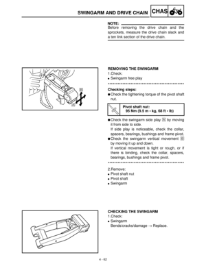 Page 1774 - 62
CHASSWINGARM AND DRIVE CHAIN
NOTE:
Before removing the drive chain and the
sprockets, measure the drive chain slack and
a ten link section of the drive chain.
REMOVING THE SWINGARM
1.Check: 
Swingarm free play
***********************************************
Checking steps: 
Check the tightening torque of the pivot shaft
nut.
Check the swingarm side play È
 by moving
it from side to side.
If side play is noticeable, check the collar,
spacers, bearings, bushings and frame pivot.
Check the...