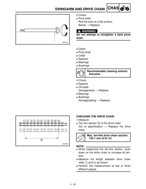 Page 1784 - 63
CHASSWINGARM AND DRIVE CHAIN
2.Check:
Pivot shaft
Roll the axle on a flat surface.
Bends →
 Replace.
WARNING
Do not attempt to straighten a bent pivot
shaft.
3.Clean:
Pivot shaft
Collar
Spacers
Bearings
Bushings
4.Check:
Spacers
Oil seals
Damage/wear →
 Replace.
Bearings
Bushings
Damage/pitting →
 Replace.
Recommended cleaning solvent:
Kerosine
CHECKING THE DRIVE CHAIN
1.Measure:
Ten-link section a
 of the drive chain
Out of specification →
 Replace the drive
chain.
NOTE:
While...