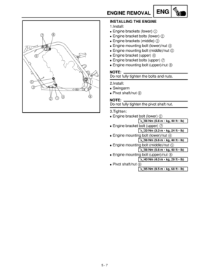 Page 1875 - 7
ENG
INSTALLING THE ENGINE
1.Install:
Engine brackets (lower) 1
 
Engine bracket bolts (lower) 2
 
Engine brackets (middle) 3
 
Engine mounting bolt (lower)/nut 4
 
Engine mounting bolt (middle)/nut 5
 
Engine bracket (upper) 6
 
Engine bracket bolts (upper) 7
 
Engine mounting bolt (upper)/nut 8
 
NOTE:
Do not fully tighten the bolts and nuts.
2.Install:
Swingarm
Pivot shaft/nut 9
 
NOTE:
Do not fully tighten the pivot shaft nut.
3.Tighten:
Engine bracket bolt (lower) 2
 
Engine bracket...