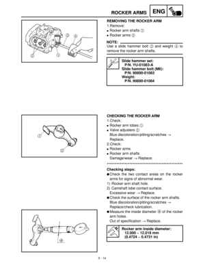 Page 1945 - 14
ENGROCKER ARMS
REMOVING THE ROCKER ARM
1.Remove:
Rocker arm shafts 1
 
Rocker arms 2
 
NOTE:
Use a slide hammer bolt 3
 and weight 4
 to
remove the rocker arm shafts.
Slide hammer set:
P/N. YU-01083-A
Slide hammer bolt (M6):
P/N. 90890-01083
Weight:
P/N. 90890-01084
CHECKING THE ROCKER ARM
1.Check:
Rocker arm lobes 1
 
Valve adjusters 2
 
Blue discoloration/pitting/scratches →
 
Replace.
2.Check:
Rocker arms
Rocker arm shafts
Damage/wear →
 Replace....