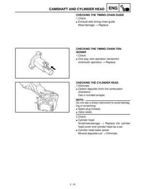 Page 2005 - 20
ENGCAMSHAFT AND CYLINDER HEAD
CHECKING THE TIMING CHAIN GUIDE
1.Check:
Exhaust side timing chain guide 
Wear/damage →
 Replace.
CHECKING THE TIMING CHAIN TEN-
SIONER
1.Check:
One-way cam operation (tensioner) 
Unsmooth operation →
 Replace.
CHECKING THE CYLINDER HEAD
1.Eliminate:
Carbon deposits (from the combustion 
chambers)
Use a rounded scraper.
NOTE:
Do not use a sharp instrument to avoid damag-
ing or scratching:
Spark plug threads
Valve seats
2.Check:
Cylinder head
Scratches/damage →...