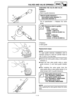 Page 2065 - 26
ENGVALVES AND VALVE SPRINGS
CHECKING THE VALVE AND VALVE 
SPRING
1.Measure:
Stem-to-guide clearance
Out of specification →
 Replace the valve
guide.Stem-to-guide clearance =
valve guide inside diameter a –
valve stem diameter b 
Clearance (stem to guide):
Intake:
0.010 ~ 0.037 mm
(0.0004 ~ 0.0015 in)
: 0.08 mm (0.0031 in)
Exhaust:
0.025 ~ 0.052 mm
(0.0010 ~ 0.0020 in)
: 0.10 mm (0.0039 in)
2.Replace:
Valve guide
***********************************************
Replacement steps:
NOTE:
To ease...