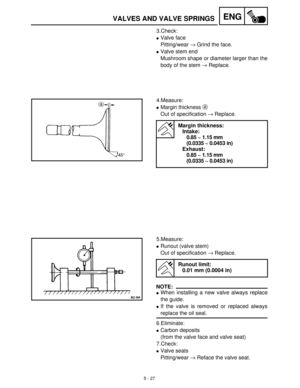 Page 2075 - 27
ENGVALVES AND VALVE SPRINGS
3.Check:
Valve face
Pitting/wear →
 Grind the face.
Valve stem end
Mushroom shape or diameter larger than the
body of the stem →
 Replace.
4.Measure:
Margin thickness a
 
Out of specification →
 Replace.
Margin thickness:
Intake:
0.85 ~ 1.15 mm 
(0.0335 ~ 0.0453 in)
Exhaust:
0.85 ~ 1.15 mm 
(0.0335 ~ 0.0453 in)
5.Measure:
Runout (valve stem)
Out of specification →
 Replace.
NOTE:
When installing a new valve always replace
the guide.
If the valve is removed or...