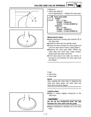 Page 2085 - 28
ENGVALVES AND VALVE SPRINGS
8.Measure:
Valve seat width a
 
Out of specification →
 Reface the valve seat.
***********************************************
Measurement steps:
Apply Mechanic’s blueing dye (Dykem) b
 to
the valve face.
Install the valve into the cylinder head.
Press the valve through the valve guide and
onto the valve seat to make a clear pattern.
Measure the valve seat width. Where the
valve seat and valve face made contact,
blueing will have been removed.
If the valve seat is...