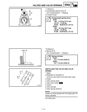 Page 2105 - 30
ENGVALVES AND VALVE SPRINGS
11.Measure:
Compressed spring force a
 
Out of specification →
 Replace.
b
Installed length
Compressed spring force:
Inner:
149 ~ 173 N at 27.2 mm
(15.19 ~ 17.64 kg, 
33.50 ~ 38.89 lb at 1.07 in)
Outer:
165 ~ 191 N at 30.7 mm
(16.83 ~ 19.49 kg, 
37.09 ~ 42.94 lb at 1.21 in)
12.Measure:
Spring tilt a
 
Out of specification →
 Replace.
Spring tilt limit:
Inner:
2.5°/1.6 mm (0.06 in)
Outer:
2.5°/1.6 mm (0.06 in)
INSTALLING THE VALVE AND VALVE 
SPRING
1.Apply:
Molybdenum...