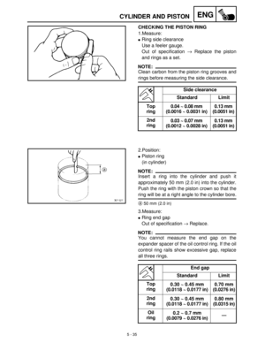 Page 2155 - 35
ENGCYLINDER AND PISTON
CHECKING THE PISTON RING
1.Measure:
Ring side clearance
Use a feeler gauge. 
Out of specification →
 Replace the piston
and rings as a set.
NOTE:
Clean carbon from the piston ring grooves and
rings before measuring the side clearance.
Side clearance
Standard Limit
Top 
ring0.04 ~ 0.08 mm
(0.0016 ~ 0.0031 in)0.13 mm
(0.0051 in)
2nd 
ring0.03 ~ 0.07 mm
(0.0012 ~ 0.0028 in)0.13 mm
(0.0051 in)
2.Position:
Piston ring 
(in cylinder)
NOTE:
Insert a ring into the cylinder and...