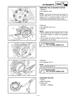 Page 2205 - 40
ENGAC MAGNETO
REMOVING THE AC MAGNETO ROTOR
1.Remove:
AC magneto cover
NOTE:
Loosen each bolt 1/4 of a turn at a time, in
stages and in a crisscross pattern. After all of
the bolts are fully loosened, remove them.
2.Remove:
AC magneto rotor nut 1
 
Washer
NOTE:
While holding the AC magneto rotor 2
 with
the sheave holder 3
, loosen the generator
rotor nut.
Do not allow the sheave holder to touch the
projection 4
 on the rotor.
Sheave holder:
P/N. YS-01880, 90890-01701
3.Remove:
AC magneto...