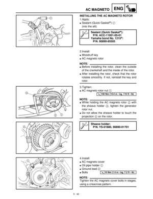 Page 2225 - 42
ENGAC MAGNETO
INSTALLING THE AC MAGNETO ROTOR
1.Apply:
Sealant (Quick Gasket®) 1
 
(into the slit)
Sealant (Quick Gasket®):
P/N. ACC-11001-05-01
Yamaha bond No. 1215
®:
P/N. 90890-85505
2.Install:
Woodruff key
AC magneto rotor
NOTE:
Before installing the rotor, clean the outside
of the crankshaft and the inside of the rotor.
After installing the rotor, check that the rotor
rotates smoothly. If not, reinstall the key and
rotor.
3.Tighten: 
AC magneto rotor nut 1
 
NOTE:
While holding the AC...