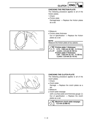 Page 2285 - 48
ENGCLUTCH
CHECKING THE FRICTION PLATE
The following procedure applies to all of the
friction plates.
1.Check:
Friction plate
Damage/wear →
 Replace the friction plates
as a set.
2.Measure:
Friction plate thickness
Out of specification →
 Replace the friction
plates as a set.
NOTE:
Measure the friction plate at four places.
Friction plate 1 thickness:
2.74 ~ 2.86 mm (0.108 ~ 0.113 in)
: 2.6 mm (0.102 in)
Friction plate 2 thickness:
2.94 ~ 3.06 mm (0.116 ~ 0.120 in)
: 2.8 mm (0.110 in)
CHECKING...