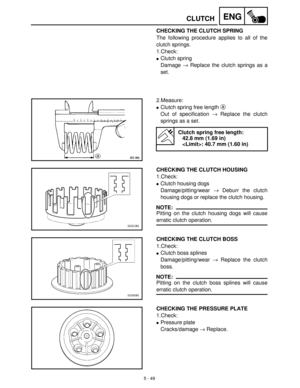 Page 2295 - 49
ENGCLUTCH
CHECKING THE CLUTCH SPRING
The following procedure applies to all of the
clutch springs.
1.Check:
Clutch spring
Damage →
 Replace the clutch springs as a
set.
2.Measure:
Clutch spring free length a
 
Out of specification →
 Replace the clutch
springs as a set.
Clutch spring free length:
42.8 mm (1.69 in)
: 40.7 mm (1.60 in)
CHECKING THE CLUTCH HOUSING
1.Check:
Clutch housing dogs
Damage/pitting/wear →
 Deburr the clutch
housing dogs or replace the clutch housing.
NOTE:
Pitting on the...