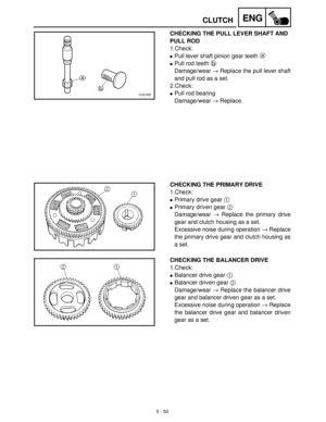 Page 2305 - 50
ENGCLUTCH
CHECKING THE PULL LEVER SHAFT AND 
PULL ROD
1.Check:
Pull lever shaft pinion gear teeth a
 
Pull rod teeth b
 
Damage/wear →
 Replace the pull lever shaft
and pull rod as a set.
2.Check:
Pull rod bearing
Damage/wear →
 Replace.
CHECKING THE PRIMARY DRIVE
1.Check:
Primary drive gear 1
 
Primary driven gear 2
 
Damage/wear →
 Replace the primary drive
gear and clutch housing as a set.
Excessive noise during operation →
 Replace
the primary drive gear and clutch housing as
a set....