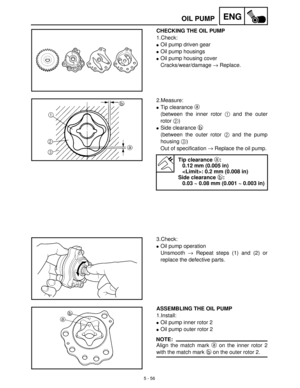 Page 2365 - 56
ENGOIL PUMP
CHECKING THE OIL PUMP
1.Check:
Oil pump driven gear
Oil pump housings
Oil pump housing cover
Cracks/wear/damage →
 Replace.
2.Measure:
Tip clearance a
 
(between the inner rotor 1
 and the outer
rotor 2
)
Side clearance b
 
(between the outer rotor 2
 and the pump
housing 3
)
Out of specification →
 Replace the oil pump.
Tip clearance a:
0.12 mm (0.005 in)
: 0.2 mm (0.008 in)
Side clearance b:
0.03 ~ 0.08 mm (0.001 ~ 0.003 in)
3.Check:
Oil pump operation
Unsmooth →
 Repeat steps...