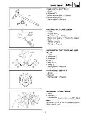 Page 2395 - 59
ENGSHIFT SHAFT
CHECKING THE SHIFT SHAFT
1.Check:
Shift shaft 1
 
Bends/damage/wear →
 Replace.
Shift shaft spring 2
 
Damage/wear →
 Replace.
CHECKING THE STOPPER LEVER
1.Check:
Stopper lever 1
 
Bends/damage →
 Replace.
Roller turns roughly →
 Replace the stopper
lever.
Stopper spring 2
 
Damage →
 Replace.
CHECKING THE SHIFT GUIDE AND SHIFT 
LEVER
1.Check:
Shift guide 1
 
Shift lever 2
 
Pawl 3
 
Pawl pin 4
 
Spring 5
 
Damage/wear →
 Replace.
CHECKING THE SEGMENT
1.Check:
Segment...