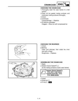 Page 2475 - 67
ENGCRANKCASE
CHECKING THE CRANKCASE
1.Thoroughly wash the case halves in a mild
solvent. 
2.Clean all the gasket mating surfaces and
crankcase mating surfaces thoroughly.
3.Check:
Crankcase 
Cracks/damage →
 Replace.
Oil delivery passages
Clogged →
 Blow out with compressed air.
CHECKING THE BEARINGS
1.Check: 
Bearing
Clean and lubricate, then rotate the inner
race with a finger.
Roughness →
 Replace.
ASSEMBLING THE CRANKCASE
1.Apply:
Sealant (Quick Gasket®) 1
 
(to the mating surfaces of both...