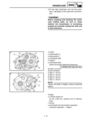 Page 2485 - 68
ENGCRANKCASE
3.Fit the right crankcase onto the left crank-
case. Tap lightly on the case with a soft ham-
mer.
CAUTION:
Before installing and torquing the crank-
case holding bolts, be sure to check
whether the transmission is functioning
properly by manually rotating the shift cam
in both directions.
4.Install:
Lead guides 1
 
Hose guide 2
 
Crankcase bolts
5.Tighten:
Crankcase bolts
(follow the proper tightening sequence)
ÈRight crankcase
ÉLeft crankcase
3Bolt:   = 30 mm
4Bolt:   = 45 mm...