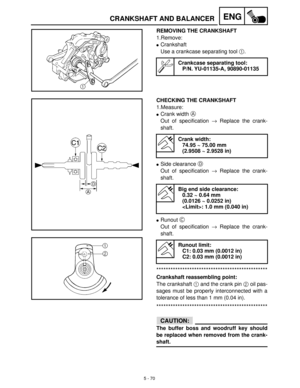 Page 2505 - 70
ENGCRANKSHAFT AND BALANCER
REMOVING THE CRANKSHAFT
1.Remove:
Crankshaft
Use a crankcase separating tool 1
.
Crankcase separating tool:
P/N. YU-01135-A, 90890-01135
CHECKING THE CRANKSHAFT
1.Measure:
Crank width A
 
Out of specification →
 Replace the crank-
shaft.
Side clearance D
 
Out of specification →
 Replace the crank-
shaft.
Runout C
 
Out of specification →
 Replace the crank-
shaft.
***********************************************
Crankshaft reassembling point:
The crankshaft 1
 and...