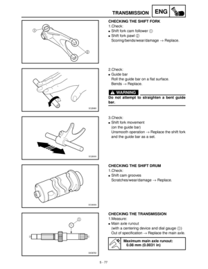 Page 2575 - 77
ENGTRANSMISSION
CHECKING THE SHIFT FORK
1.Check:
Shift fork cam follower 1
 
Shift fork pawl 2
 
Scoring/bends/wear/damage →
 Replace.
2.Check:
Guide bar
Roll the guide bar on a flat surface.
Bends →
 Replace.
WARNING
Do not attempt to straighten a bent guide
bar.
3.Check:
Shift fork movement
(on the guide bar)
Unsmooth operation →
 Replace the shift fork
and the guide bar as a set.
CHECKING THE SHIFT DRUM
1.Check:
Shift cam grooves
Scratches/wear/damage →
 Replace.
CHECKING THE TRANSMISSION...