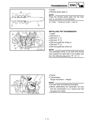 Page 2595 - 79
ENGTRANSMISSION
2.Install:
Reverse pinion gear 1
 
NOTE:
Press the reverse pinion gear into the main
axle 2
, as shown in the illustration.
a115.65 ~ 115.85 mm (4.553 ~ 4.561 in)
INSTALLING THE TRANSMISSION
1.Install:
Shift drum 1
 
Shift fork “L” 2
 
Shift fork “R” 3
 
Shift fork guide bar (long) 4
 
Shift fork “C” 5
 
Shift fork guide bar (short) 6
 
NOTE:
The embossed marks on the shift forks should
face towards the right side of the engine and
be in the following sequence: “R”, “C”,...