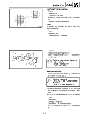 Page 2626 - 3
COOLRADIATOR
CHECKING THE RADIATOR
1.Check:
Radiator fins
Obstruction →
 Clean.
Apply compressed air to the rear of the radia-
tor.
Damage →
 Repair or replace.
OTE:
Straighten any flattened fins with a thin, flat-
head screwdriver.
2.Check:
Radiator hoses
Cracks/damage →
 Replace.
3.Measure:
Radiator cap opening pressure
Below the specified pressure →
 Replace the
radiator cap.
***********************************************
Measurement steps:
Install the radiator cap tester 1
 and adapter
2...