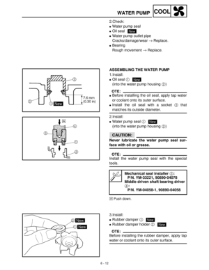 Page 2716 - 12
COOLWATER PUMP
2.Check:
Water pump seal
Oil seal 
Water pump outlet pipe
Cracks/damage/wear →
 Replace.
Bearing
Rough movement →
 Replace. 
New
ASSEMBLING THE WATER PUMP
1.Install:
Oil seal 1
 
(into the water pump housing 2
)
OTE:
Before installing the oil seal, apply tap water
or coolant onto its outer surface.
Install the oil seal with a socket 3
 that
matches its outside diameter.
2.Install:
Water pump seal 1
 
(into the water pump housing 2
)
CAUTION:
Never lubricate the water pump...