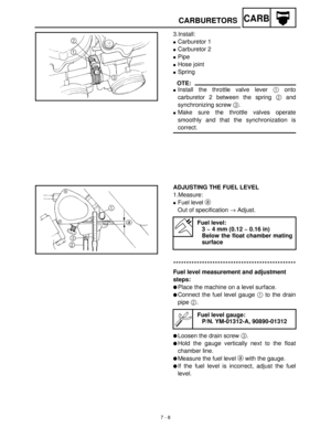 Page 2807 - 8
CARBCARBURETORS
3.Install:
Carburetor 1
Carburetor 2
Pipe
Hose joint
Spring
OTE:
Install the throttle valve lever 1
 onto
carburetor 2 between the spring 2
 and
synchronizing screw 3
.
Make sure the throttle valves operate
smoothly and that the synchronization is
correct.
ADJUSTING THE FUEL LEVEL
1.Measure:
Fuel level a
 
Out of specification →
 Adjust. 
Fuel level:
3 ~ 4 mm (0.12 ~ 0.16 in)
Below the float chamber mating
surface
***********************************************
Fuel level...