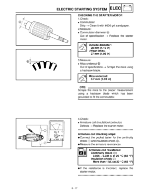 Page 2988 - 17
–+ELECELECTRIC STARTING SYSTEM
CHECKING THE STARTER MOTOR
1.Check:
Commutator
Dirty →
 Clean it with #600 grit sandpaper.
2.Measure:
Commutator diameter a
 
Out of specification →
 Replace the starter
motor. 
3.Measure:
Mica undercut b
 
Out of specification →
 Scrape the mica using
a hacksaw blade. 
OTE:
Scrape the mica to the proper measurement
using a hacksaw blade which has been
grounded to fit the commutator.
Outside diameter:
28 mm (1.10 in)

27 mm (1.06 in)
Mica undercut:
0.7 mm (0.03...