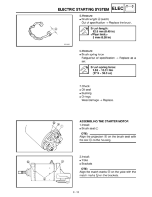 Page 2998 - 18
–+ELECELECTRIC STARTING SYSTEM
5.Measure:
Brush length a
 (each)
Out of specification →
 Replace the brush. 
Brush length:
12.5 mm (0.49 in)

5 mm (0.20 in)
6.Measure:
Brush spring force
Fatigue/out of specification →
 Replace as a
set. 
Brush spring force:
7.65 ~ 10.01 Nm
(27.5 ~ 36.0 oz)
7.Check:
Oil seal
Bushing
O-rings
Wear/damage →
 Replace.
ASSEMBLING THE STARTER MOTOR
1.Install:
Brush seat 1
 
OTE:
Align the projection a
 on the brush seat with
the slot b
 on the housing.
2.Install:...