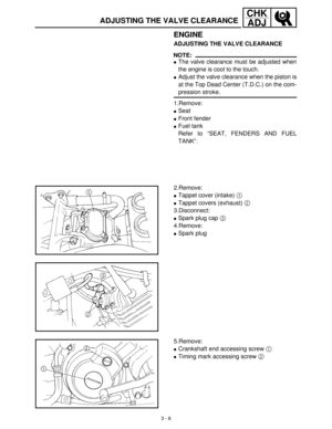 Page 643 - 8
CHK
ADJ
ADJUSTING THE VALVE CLEARANCE
ENGINE
ADJUSTING THE VALVE CLEARANCE
NOTE:
The valve clearance must be adjusted when
the engine is cool to the touch.
Adjust the valve clearance when the piston is
at the Top Dead Center (T.D.C.) on the com-
pression stroke.
1.Remove:
Seat 
Front fender 
Fuel tank
Refer to “SEAT, FENDERS AND FUEL
TANK”.
2.Remove:
Tappet cover (intake) 1
 
Tappet covers (exhaust) 2
 
3.Disconnect:
Spark plug cap 3
 
4.Remove:
Spark plug
5.Remove:
Crankshaft end...