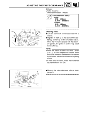 Page 653 - 9
CHK
ADJ
ADJUSTING THE VALVE CLEARANCE
6.Check:
Valve clearance
Out of specification →
 Adjust.
***********************************************
Checking steps:
Turn the crankshaft counterclockwise with a
wrench.
Align the “I” mark 1
 on the rotor with the sta-
tionary pointer 2
 on the crankcase cover.
When the “I” mark is aligned with the station-
ary pointer, the piston is at the Top Dead
Center (T.D.C.).
NOTE:
When the piston is at the Top Dead Center
(T.D.C.) on the compression stroke,...