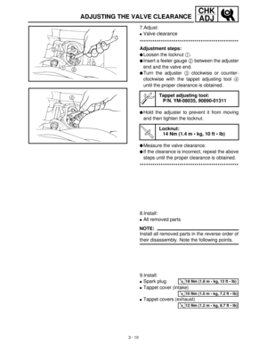 Page 663 - 10
CHK
ADJ
ADJUSTING THE VALVE CLEARANCE
7.Adjust:
Valve clearance 
***********************************************
Adjustment steps:
Loosen the locknut 1
.
Insert a feeler gauge 2
 between the adjuster
end and the valve end.
Turn the adjuster 3
 clockwise or counter-
clockwise with the tappet adjusting tool 4
until the proper clearance is obtained.
Hold the adjuster to prevent it from moving
and then tighten the locknut.
Measure the valve clearance.
If the clearance is incorrect, repeat the...