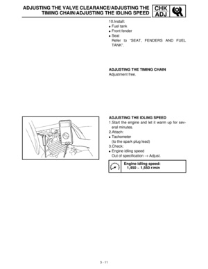 Page 673 - 11
CHK
ADJADJUSTING THE VALVE CLEARANCE/ADJUSTING THE
TIMING CHAIN/ADJUSTING THE IDLING SPEED
10.Install:
Fuel tank
Front fender 
Seat
Refer to “SEAT, FENDERS AND FUEL
TANK”.
ADJUSTING THE TIMING CHAIN
Adjustment free.
ADJUSTING THE IDLING SPEED
1.Start the engine and let it warm up for sev-
eral minutes.
2.Attach:
Tachometer 
(to the spark plug lead)
3.Check:
Engine idling speed
Out of specification →
 Adjust.
Engine idling speed:
1,450 ~ 1,550 r/min 