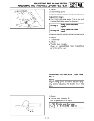 Page 683 - 12
CHK
ADJADJUSTING THE IDLING SPEED/
ADJUSTING THE THROTTLE LEVER FREE PLAY
4.Adjust:
Engine idling speed
***********************************************
Adjustment steps:
Turn the throttle stop screw 1
 in or out until
the specified idling speed is obtained.
***********************************************
5.Detach:
Tachometer
6.Adjust:
Throttle lever free play
Refer to “ADJUSTING THE THROTTLE
LEVER FREE PLAY”. Turning inIdling speed becomes 
higher.
Turning outIdling speed becomes 
lower....