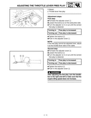 Page 693 - 13
CHK
ADJ
ADJUSTING THE THROTTLE LEVER FREE PLAY
2.Adjust:
Throttle lever free play
***********************************************
Adjustment steps:
First step:
Pull back the adjuster cover 1
.
Loosen the locknut 2
 on the carburetor side. 
Turn the adjuster 3
 in or out until the correct
free play is obtained.
Tighten the locknut 2
.
Push in the adjuster cover 1
.
NOTE:
If the free play cannot be adjusted here, adjust
it at the throttle lever side of the cable.
Second step:
Pull back the...