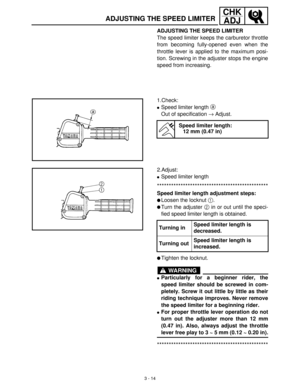 Page 703 - 14
CHK
ADJ
ADJUSTING THE SPEED LIMITER
ADJUSTING THE SPEED LIMITER
The speed limiter keeps the carburetor throttle
from becoming fully-opened even when the
throttle lever is applied to the maximum posi-
tion. Screwing in the adjuster stops the engine
speed from increasing.
1.Check:
Speed limiter length a
 
Out of specification →
 Adjust.
Speed limiter length:
12 mm (0.47 in)
2.Adjust:
Speed limiter length
***********************************************
Speed limiter length adjustment steps:
Loosen...