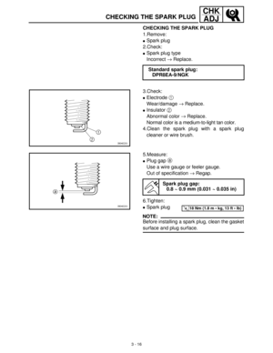 Page 723 - 16
CHK
ADJ
CHECKING THE SPARK PLUG
1.Remove:
Spark plug
2.Check:
Spark plug type
Incorrect →
 Replace.
Standard spark plug:
DPR8EA-9/NGK
3.Check:
Electrode 1
 
Wear/damage →
 Replace.
Insulator 2
 
Abnormal color →
 Replace.
Normal color is a medium-to-light tan color.
4.Clean the spark plug with a spark plug
cleaner or wire brush.
5.Measure:
Plug gap a
 
Use a wire gauge or feeler gauge.
Out of specification →
 Regap.
6.Tighten:
Spark plug
NOTE:
Before installing a spark plug, clean the...