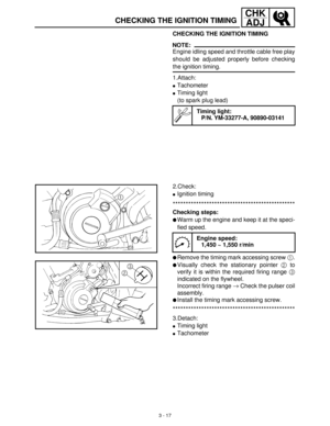 Page 733 - 17
CHK
ADJ
CHECKING THE IGNITION TIMING
CHECKING THE IGNITION TIMING
NOTE:
Engine idling speed and throttle cable free play
should be adjusted properly before checking
the ignition timing.
1.Attach:
Tachometer
Timing light
(to spark plug lead)
Timing light:
P/N. YM-33277-A, 90890-03141
2.Check:
Ignition timing
***********************************************
Checking steps:
Warm up the engine and keep it at the speci-
fied speed.
Remove the timing mark accessing screw 1
.
Visually check the...