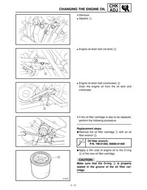 Page 773 - 21
CHK
ADJ
CHANGING THE ENGINE OIL
4.Remove:
Dipstick 1
 
Engine oil drain bolt (oil tank) 2
 
Engine oil drain bolt (crankcase) 3
 
Drain the engine oil from the oil tank and
crankcase.
5.If the oil filter cartridge is also to be replaced,
perform the following procedure.
***********************************************
Replacement steps:
Remove the oil filter cartridge 1
 with an oil
filter wrench 2
.
Apply a thin coat of engine oil to the O-ring
3
 of the new oil filter cartridge.
CAUTION:...