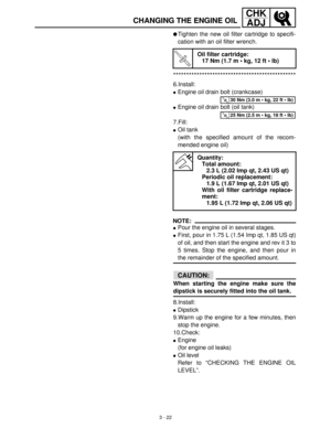 Page 783 - 22
CHK
ADJ
CHANGING THE ENGINE OIL
Tighten the new oil filter cartridge to specifi-
cation with an oil filter wrench.
***********************************************
6.Install:
Engine oil drain bolt (crankcase)
Engine oil drain bolt (oil tank)
7.Fill:
Oil tank
(with the specified amount of the recom-
mended engine oil)
NOTE:
Pour the engine oil in several stages.
First, pour in 1.75 L (1.54 Imp qt, 1.85 US qt)
of oil, and then start the engine and rev it 3 to
5 times. Stop the engine, and then...