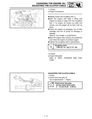 Page 793 - 23
CHK
ADJCHANGING THE ENGINE OIL/
ADJUSTING THE CLUTCH CABLE
11.Check:
Engine oil pressure
***********************************************
Slightly loosen the oil gallery bolt 1
.
Start the engine and keep it idling until
engine oil starts to seep from the oil gallery
bolt. If no engine oil comes out after one
minute, turn the engine off so that it will not
seize.
Check the engine oil passages, the oil filter
cartridge and the oil pump for damage or
leakage. 
Refer to “OIL PUMP” in CHAPTER 5....