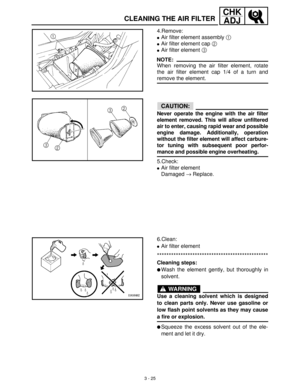 Page 813 - 25
CHK
ADJ
CLEANING THE AIR FILTER
4.Remove:
Air filter element assembly 1
 
Air filter element cap 2
 
Air filter element 3
 
NOTE:
When removing the air filter element, rotate
the air filter element cap 1/4 of a turn and
remove the element.
CAUTION:
Never operate the engine with the air filter
element removed. This will allow unfiltered
air to enter, causing rapid wear and possible
engine damage. Additionally, operation
without the filter element will affect carbure-
tor tuning with subsequent...
