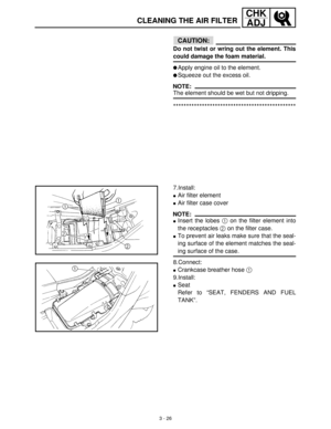 Page 823 - 26
CHK
ADJ
CLEANING THE AIR FILTER
CAUTION:
Do not twist or wring out the element. This
could damage the foam material.
Apply engine oil to the element.
Squeeze out the excess oil.
NOTE:
The element should be wet but not dripping.
***********************************************
7.Install:
Air filter element
Air filter case cover
NOTE:
Insert the lobes 1
 on the filter element into
the receptacles 2
 on the filter case.
To prevent air leaks make sure that the seal-
ing surface of the element...