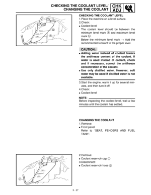 Page 833 - 27
CHK
ADJ
CHECKING THE COOLANT LEVEL
1.Place the machine on a level surface.
2.Check:
Coolant level
The coolant level should be between the
minimum level mark a
 and maximum level
mark b
.
Below the minimum level mark →
 Add the
recommended coolant to the proper level.
CAUTION:
Adding water instead of coolant lowers
the antifreeze content of the coolant. If
water is used instead of coolant, check
and if necessary, correct the antifreeze
concentration of the coolant.
Use only distilled water....