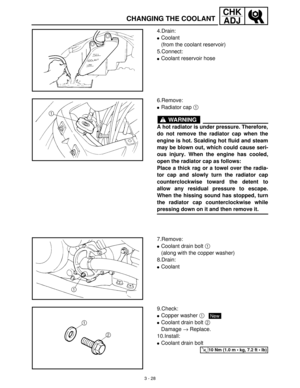 Page 843 - 28
CHK
ADJ
CHANGING THE COOLANT
4.Drain:
Coolant
(from the coolant reservoir)
5.Connect:
Coolant reservoir hose
6.Remove:
Radiator cap 1
 
WARNING
A hot radiator is under pressure. Therefore,
do not remove the radiator cap when the
engine is hot. Scalding hot fluid and steam
may be blown out, which could cause seri-
ous injury. When the engine has cooled,
open the radiator cap as follows:
Place a thick rag or a towel over the radia-
tor cap and slowly turn the radiator cap
counterclockwise toward...