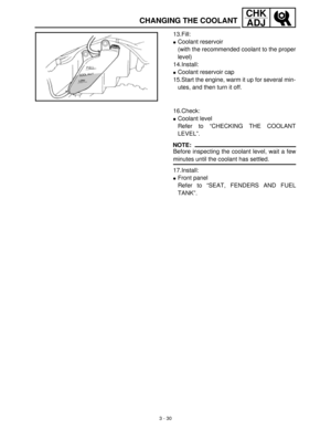 Page 863 - 30
CHK
ADJ
CHANGING THE COOLANT
13.Fill:
Coolant reservoir
(with the recommended coolant to the proper
level)
14.Install:
Coolant reservoir cap
15.Start the engine, warm it up for several min-
utes, and then turn it off.
16.Check:
Coolant level
Refer to “CHECKING THE COOLANT
LEVEL”.
NOTE:
Before inspecting the coolant level, wait a few
minutes until the coolant has settled.
17.Install:
Front panel
Refer to “SEAT, FENDERS AND FUEL
TANK”. 