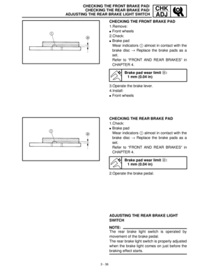 Page 923 - 36
CHK
ADJCHECKING THE FRONT BRAKE PAD/
CHECKING THE REAR BRAKE PAD/
ADJUSTING THE REAR BRAKE LIGHT SWITCH
CHECKING THE FRONT BRAKE PAD
1.Remove:
Front wheels
2.Check:
Brake pad
Wear indicators 1
 almost in contact with the
brake disc →
 Replace the brake pads as a
set.
Refer to “FRONT AND REAR BRAKES” in
CHAPTER 4.
3.Operate the brake lever.
4.Install:
Front wheels
Brake pad wear limit a:
1 mm (0.04 in)
CHECKING THE REAR BRAKE PAD
1.Check:
Brake pad
Wear indicators 1
 almost in contact with the...