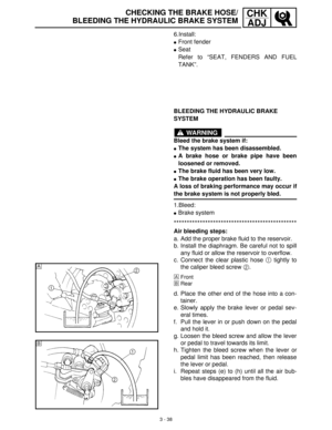 Page 943 - 38
CHK
ADJCHECKING THE BRAKE HOSE/
BLEEDING THE HYDRAULIC BRAKE SYSTEM
6.Install:
Front fender
Seat
Refer to “SEAT, FENDERS AND FUEL
TANK”.
BLEEDING THE HYDRAULIC BRAKE 
SYSTEM
WARNING
Bleed the brake system if:
The system has been disassembled.
A brake hose or brake pipe have been
loosened or removed.
The brake fluid has been very low.
The brake operation has been faulty.
A loss of braking performance may occur if
the brake system is not properly bled.
1.Bleed:
Brake system...