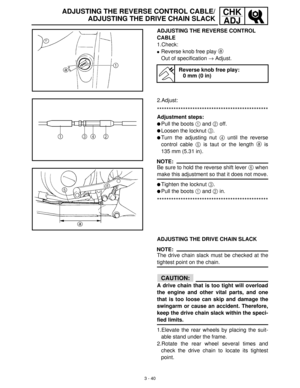 Page 963 - 40
CHK
ADJADJUSTING THE REVERSE CONTROL CABLE/
ADJUSTING THE DRIVE CHAIN SLACK
ADJUSTING THE REVERSE CONTROL 
CABLE
1.Check:
Reverse knob free play a
 
Out of specification →
 Adjust.
Reverse knob free play:
0 mm (0 in)
2.Adjust:
***********************************************
Adjustment steps:
Pull the boots 1
 and 2
 off.
Loosen the locknut 3
.
Turn the adjusting nut 4
 until the reverse
control cable 5
 is taut or the length a
 is
135 mm (5.31 in).
NOTE:
Be sure to hold the reverse shift lever...