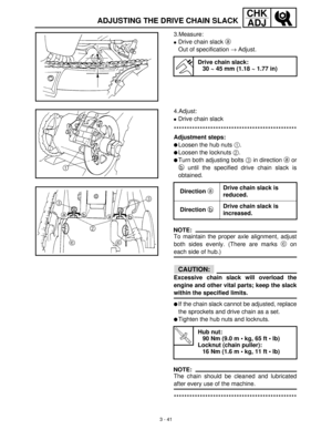 Page 973 - 41
CHK
ADJ
ADJUSTING THE DRIVE CHAIN SLACK
3.Measure:
Drive chain slack a
 
Out of specification →
 Adjust.
Drive chain slack:
30 ~ 45 mm (1.18 ~ 1.77 in)
4.Adjust:
Drive chain slack
***********************************************
Adjustment steps:
Loosen the hub nuts 1
.
Loosen the locknuts 2
.
Turn both adjusting bolts 3
 in direction a
 or
b
 until the specified drive chain slack is
obtained.
NOTE:
To maintain the proper axle alignment, adjust
both sides evenly. (There are marks c
 on
each...